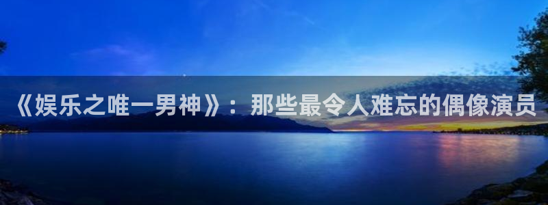 新航娱乐：《娱乐之唯一男神》：那些最令人难忘的偶像演员